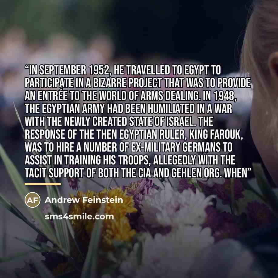 “In September 1952, he travelled to Egypt to participate in a bizarre project that was to provide an entrée to the world of arms dealing. In 1948, the Egyptian army had been humiliated in a war with the newly created state of Israel. The response of the then Egyptian ruler, King Farouk, was to hire…” quote by Andrew Feinstein