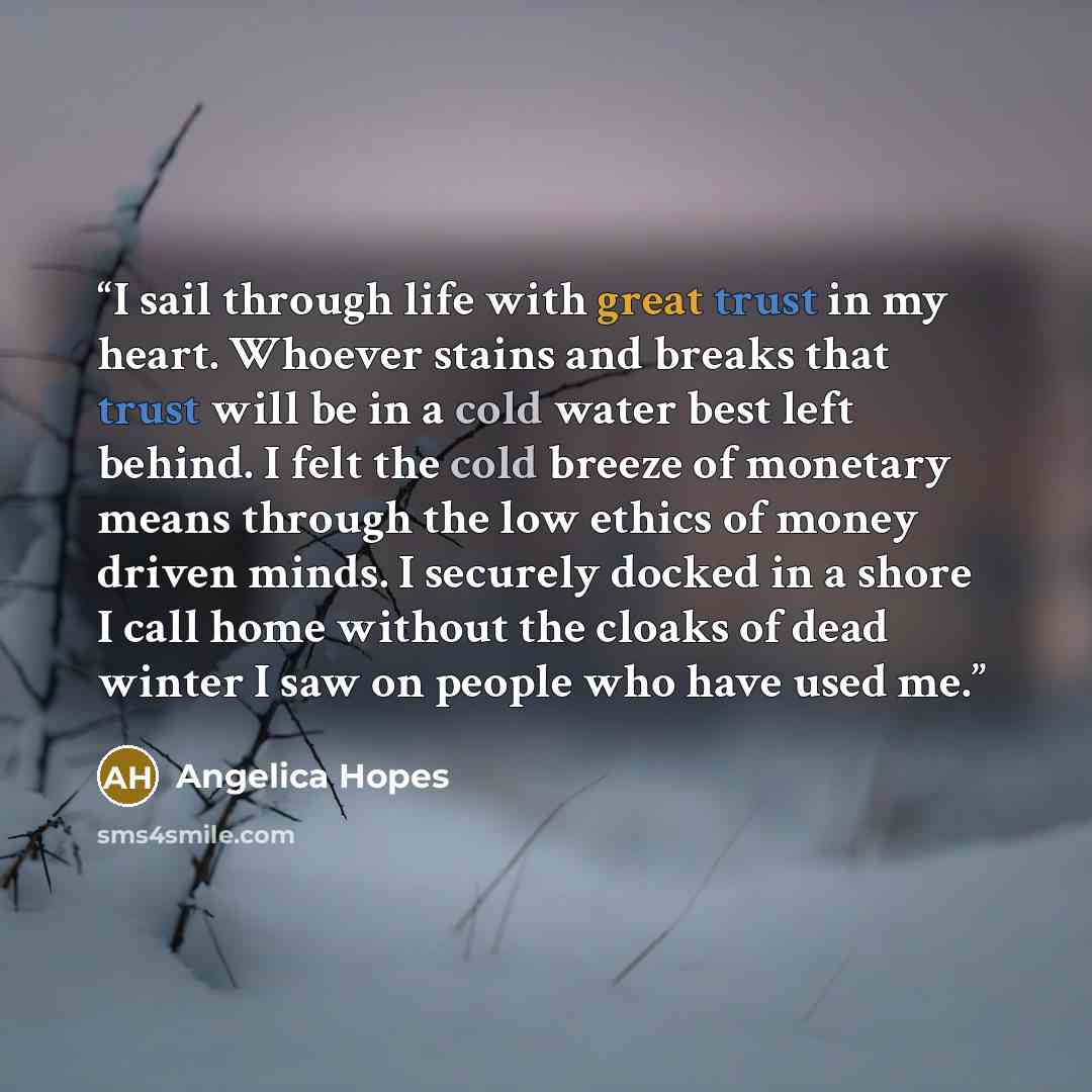 “I sail through life with great trust in my heart. Whoever stains and breaks that trust will be in a cold water best left behind. I felt the cold breeze of monetary means through the low ethics of money driven minds. I securely docked in a shore I call home without the cloaks of dead winter I saw…” quote by Angelica Hopes