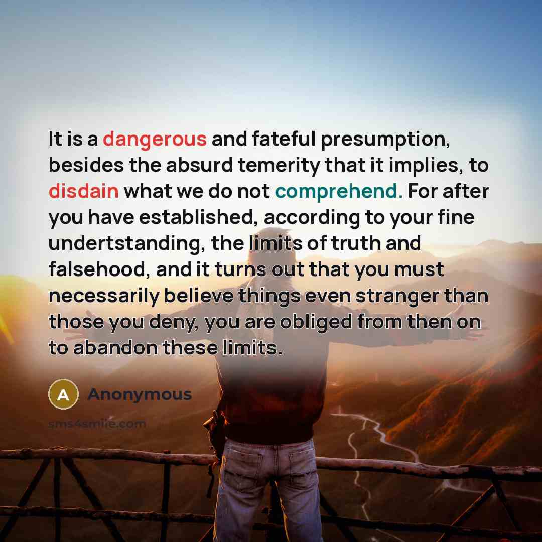 “It is a dangerous and fateful presumption, besides the absurd temerity that it implies, to disdain what we do not comprehend. For after you have established, according to your fine undertstanding, the limits of truth and falsehood, and it turns out that you must necessarily believe things even…” quote by Anonymous