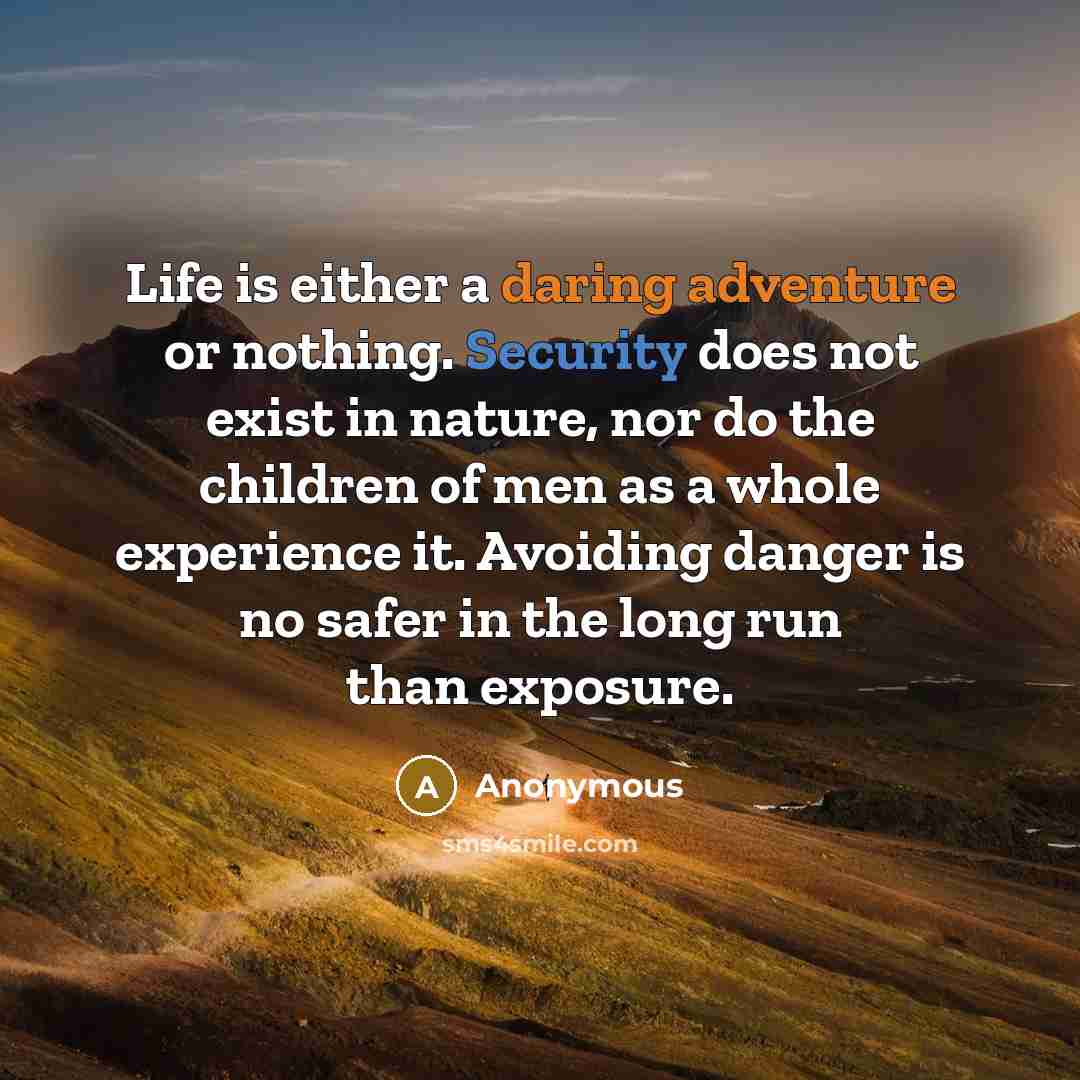 “Life is either a daring adventure or nothing. Security does not exist in nature, nor do the children of men as a whole experience it. Avoiding danger is no safer in the long run than exposure.” quote by Anonymous