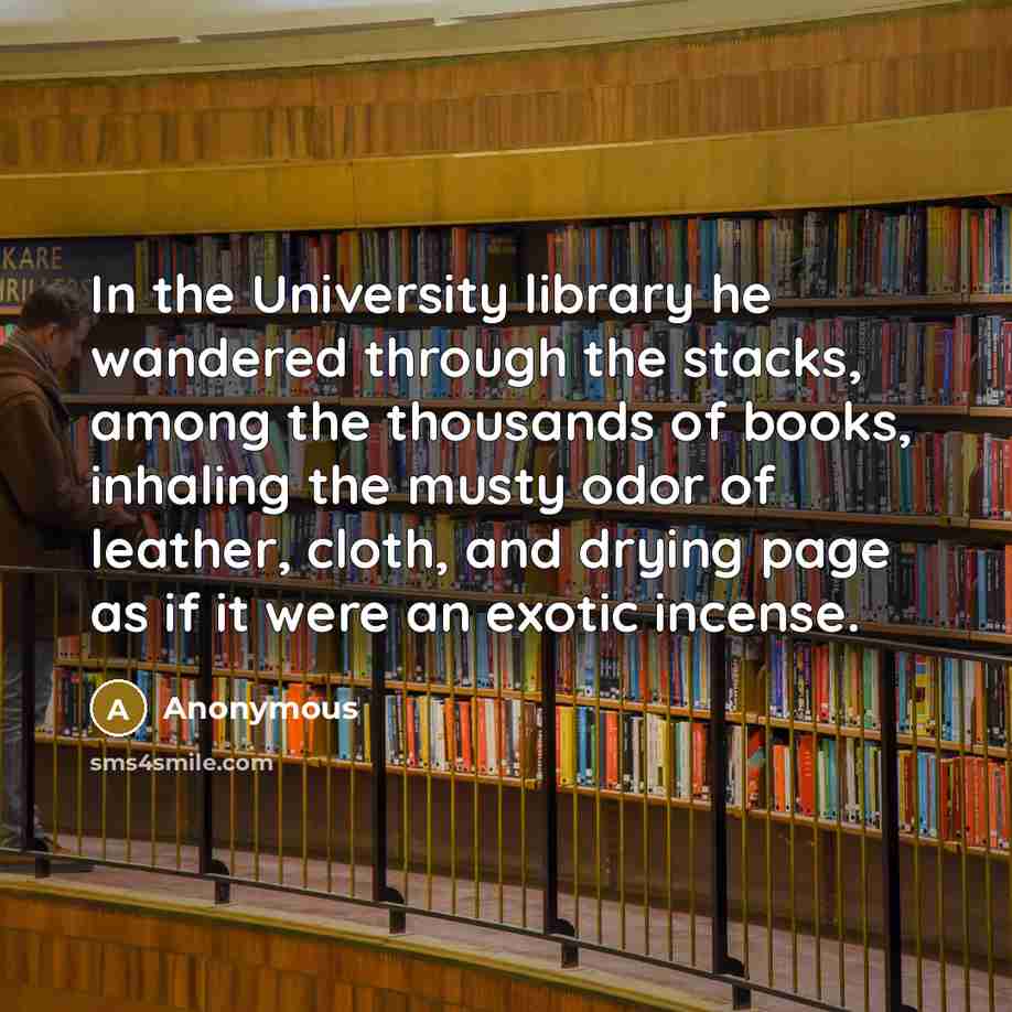 “In the University library he wandered through the stacks, among the thousands of books, inhaling the musty odor of leather, cloth, and drying page as if it were an exotic incense.” quote by Anonymous