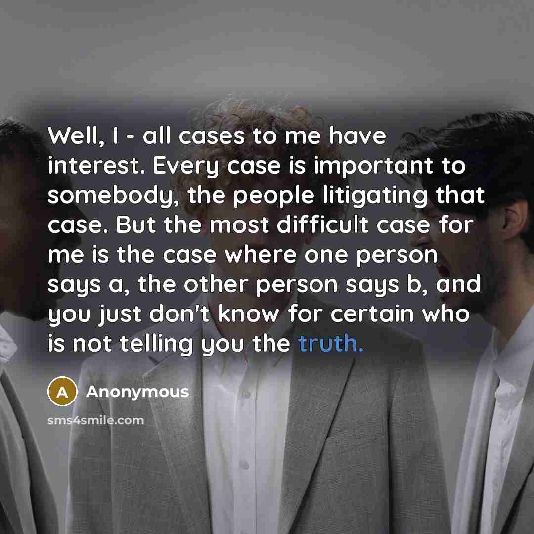 “Well, I - all cases to me have interest. Every case is important to somebody, the people litigating that case. But the most difficult case for me is the case where one person says a, the other person says b, and you just don't know for certain who is not telling you the truth.” quote by Anonymous