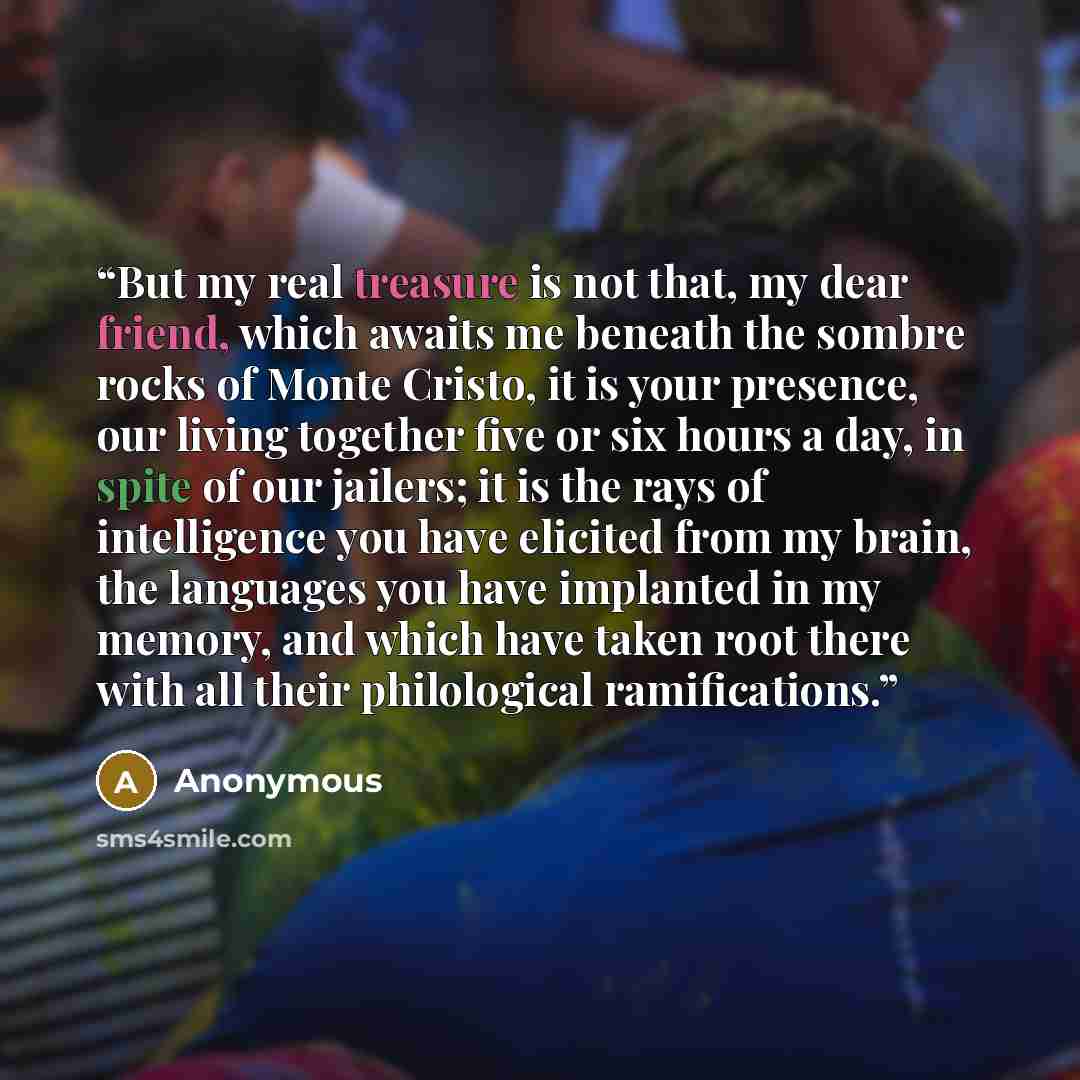 “But my real treasure is not that, my dear friend, which awaits me beneath the sombre rocks of Monte Cristo, it is your presence, our living together five or six hours a day, in spite of our jailers; it is the rays of intelligence you have elicited from my brain, the languages you have implanted in…” quote by Anonymous