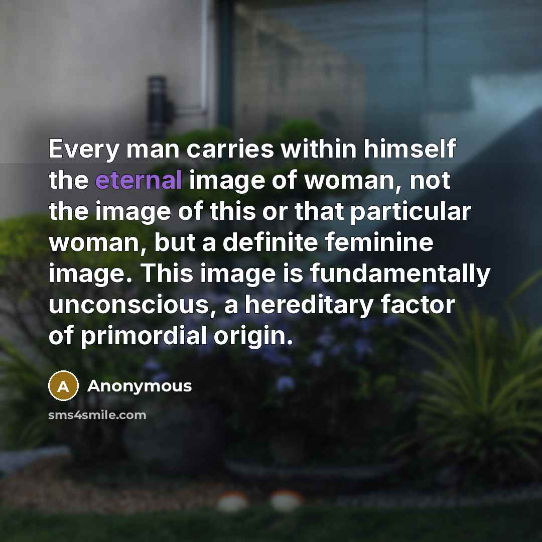 “Every man carries within himself the eternal image of woman, not the image of this or that particular woman, but a definite feminine image. This image is fundamentally unconscious, a hereditary factor of primordial origin.” quote by Anonymous