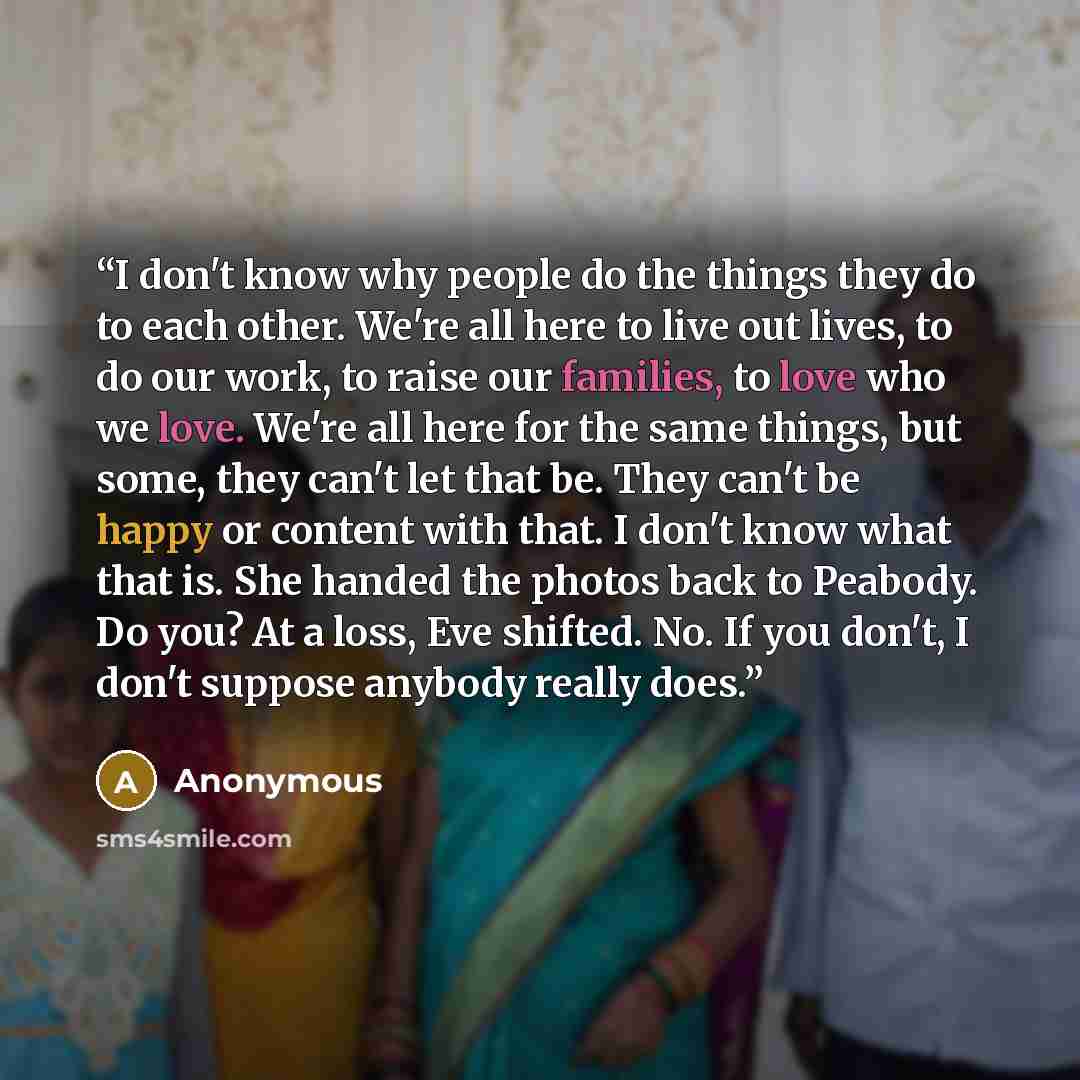 “I don't know why people do the things they do to each other. We're all here to live out lives, to do our work, to raise our families, to love who we love. We're all here for the same things, but some, they can't let that be. They can't be happy or content with that. I don't know what that is. She…” quote by Anonymous
