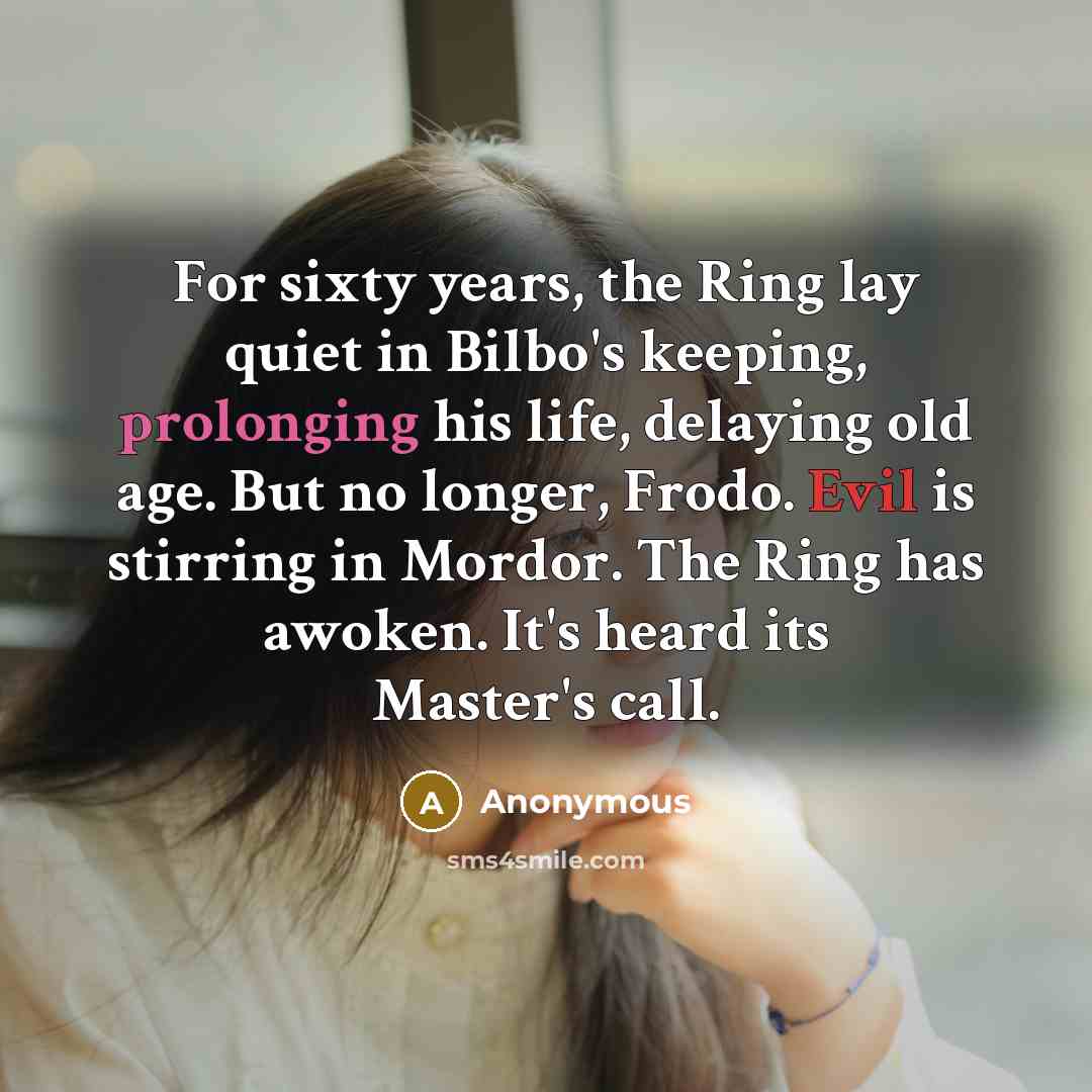 “For sixty years, the Ring lay quiet in Bilbo's keeping, prolonging his life, delaying old age. But no longer, Frodo. Evil is stirring in Mordor. The Ring has awoken. It's heard its Master's call.” quote by Anonymous