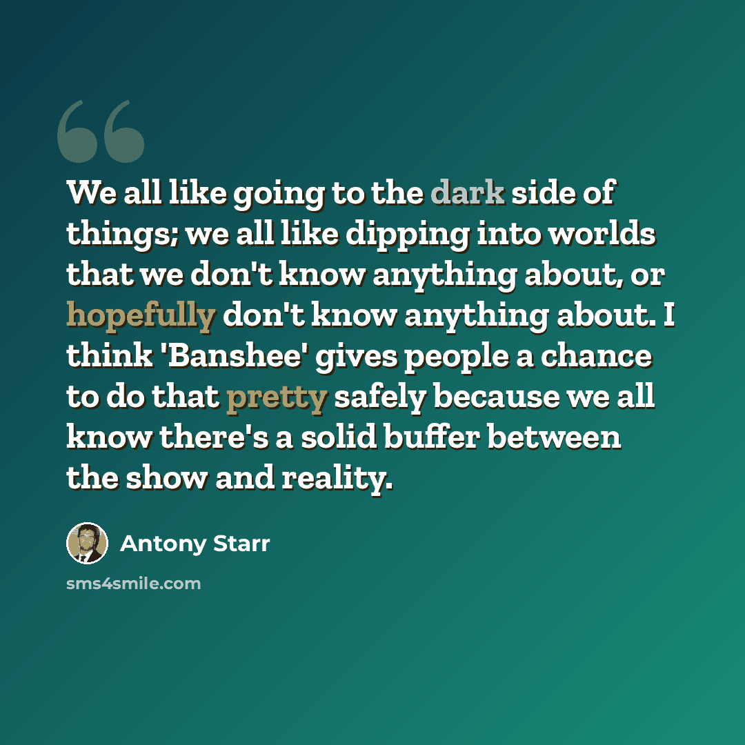 “We all like going to the dark side of things; we all like dipping into worlds that we don't know anything about, or hopefully don't know anything about. I think 'Banshee' gives people a chance to do that pretty safely because we all know there's a solid buffer between the show and reality.” quote by Antony Starr