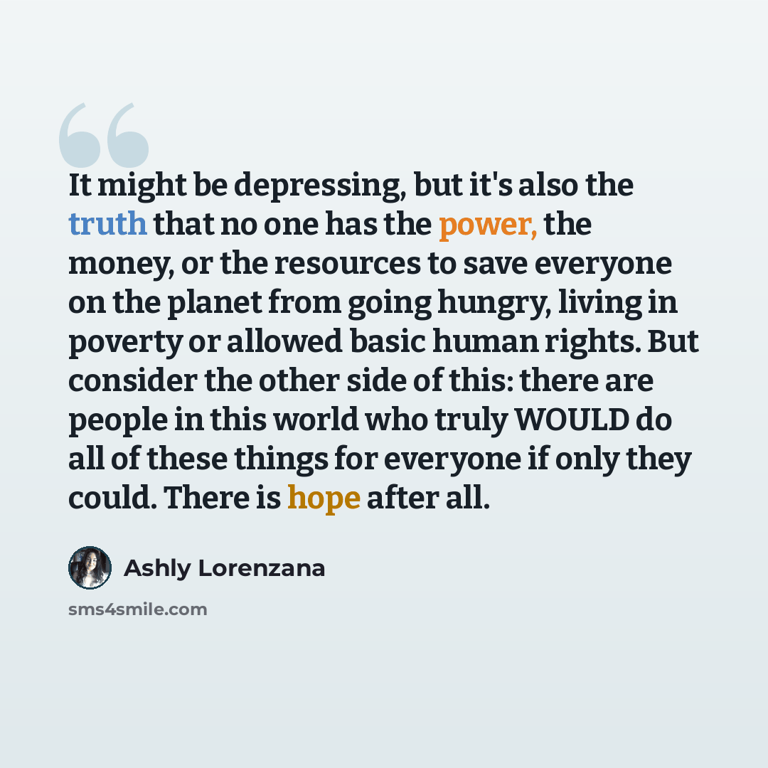 “It might be depressing, but it's also the truth that no one has the power, the money, or the resources to save everyone on the planet from going hungry, living in poverty or allowed basic human rights. But consider the other side of this: there are people in this world who truly WOULD do all of…” quote by Ashly Lorenzana