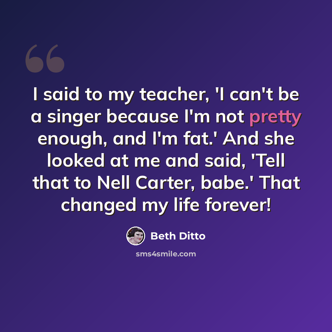 “I said to my teacher, 'I can't be a singer because I'm not pretty enough, and I'm fat.' And she looked at me and said, 'Tell that to Nell Carter, babe.' That changed my life forever!” quote by Beth Ditto