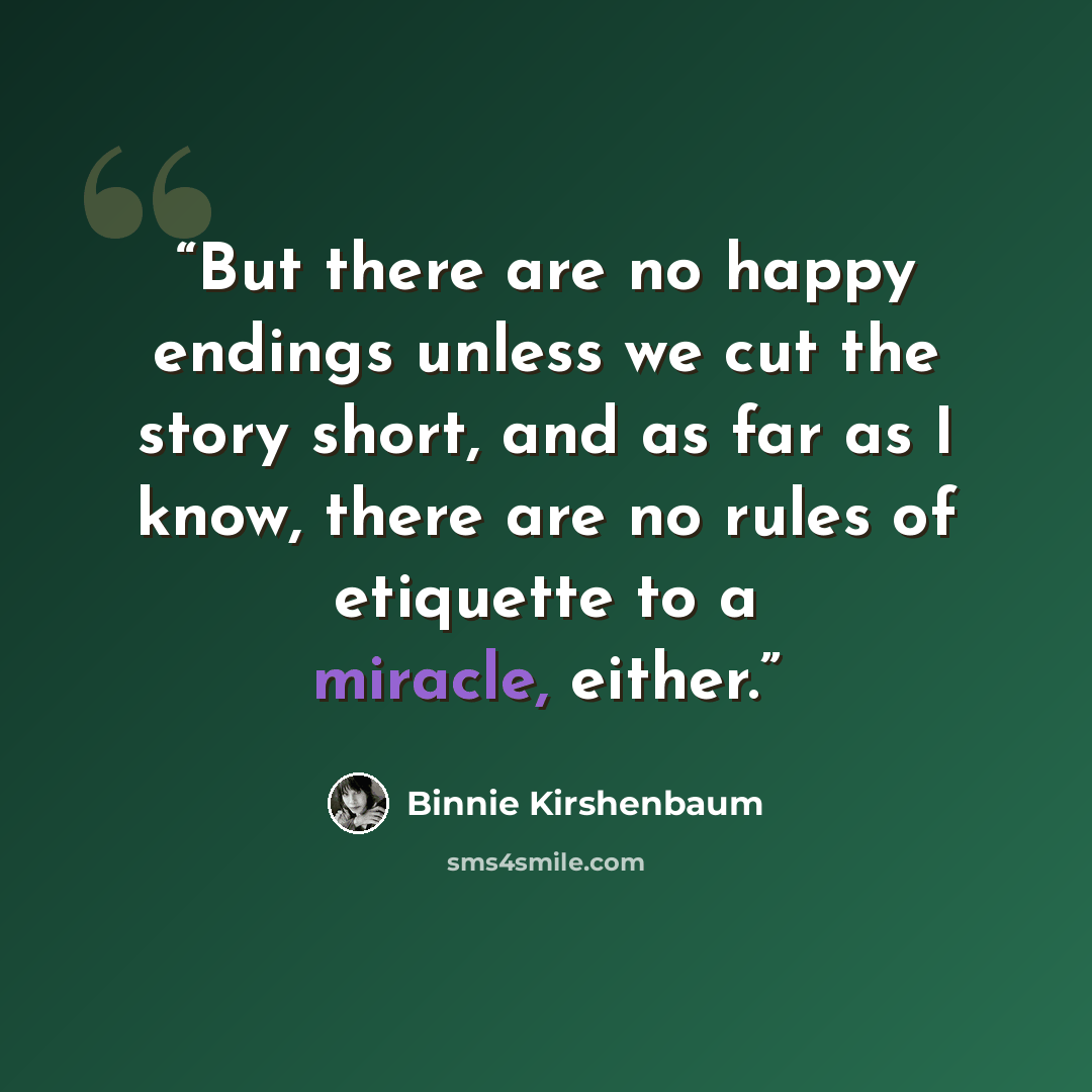 “But there are no happy endings unless we cut the story short, and as far as I know, there are no rules of etiquette to a miracle, either.” quote by Binnie Kirshenbaum