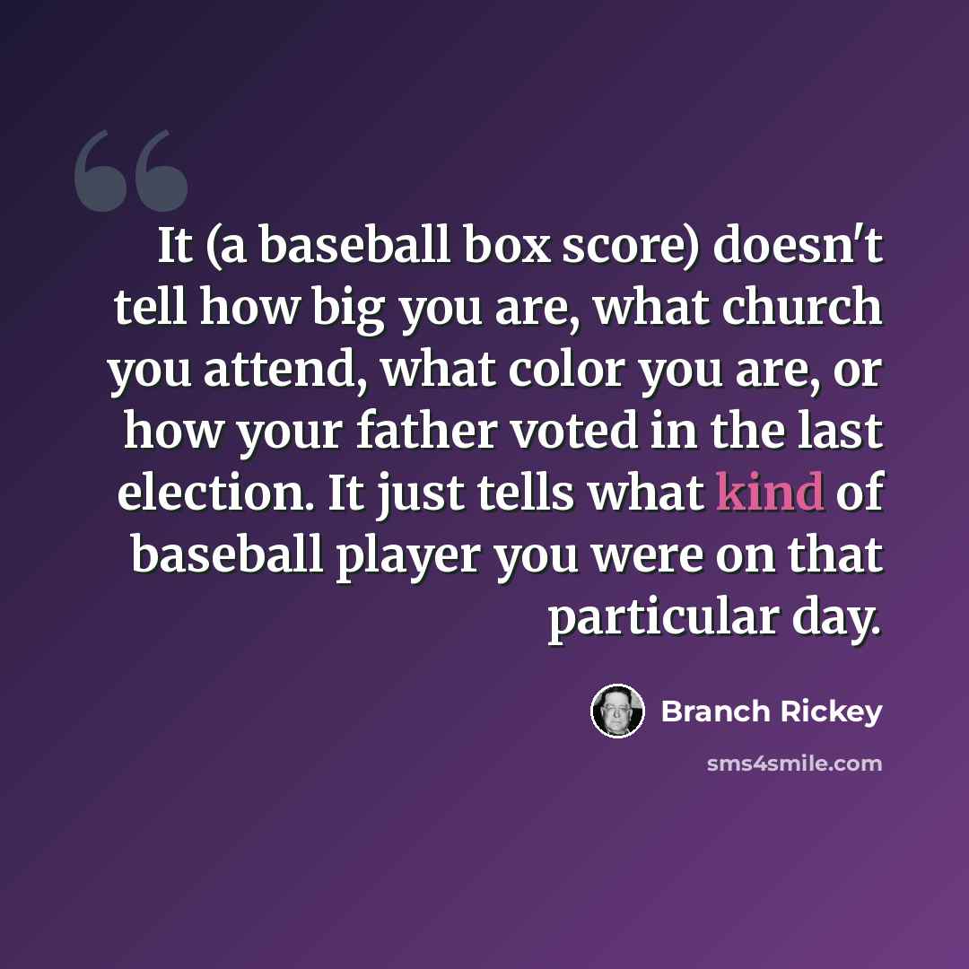 “It (a baseball box score) doesn't tell how big you are, what church you attend, what color you are, or how your father voted in the last election. It just tells what kind of baseball player you were on that particular day.” quote by Branch Rickey
