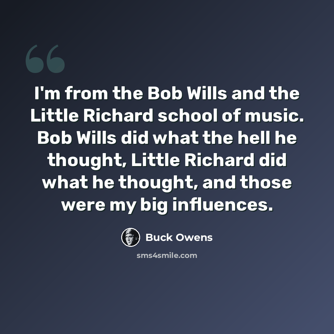 “I'm from the Bob Wills and the Little Richard school of music. Bob Wills did what the hell he thought, Little Richard did what he thought, and those were my big influences.” quote by Buck Owens