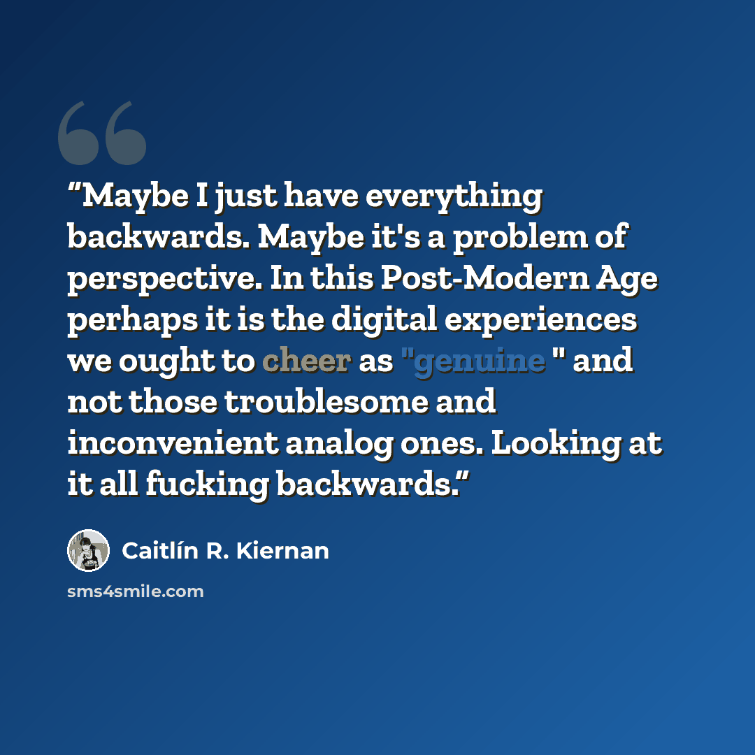 “Maybe I just have everything backwards. Maybe it's a problem of perspective. In this Post-Modern Age perhaps it is the digital experiences we ought to cheer as "genuine " and not those troublesome and inconvenient analog ones. Looking at it all fucking backwards.” quote by Caitlín R. Kiernan