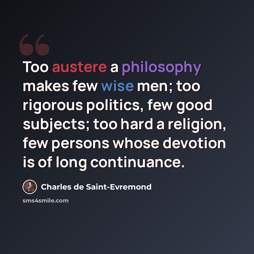 “Too austere a philosophy makes few wise men; too rigorous politics, few good subjects; too hard a religion, few persons whose devotion is of long continuance.” quote by Charles De Saint-Evremond