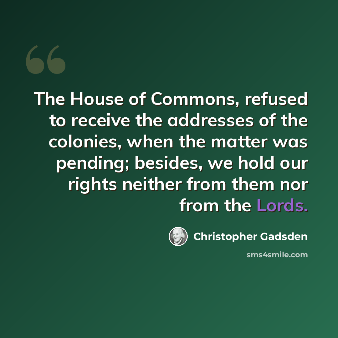 “The House of Commons, refused to receive the addresses of the colonies, when the matter was pending; besides, we hold our rights neither from them nor from the Lords.” quote by Christopher Gadsden