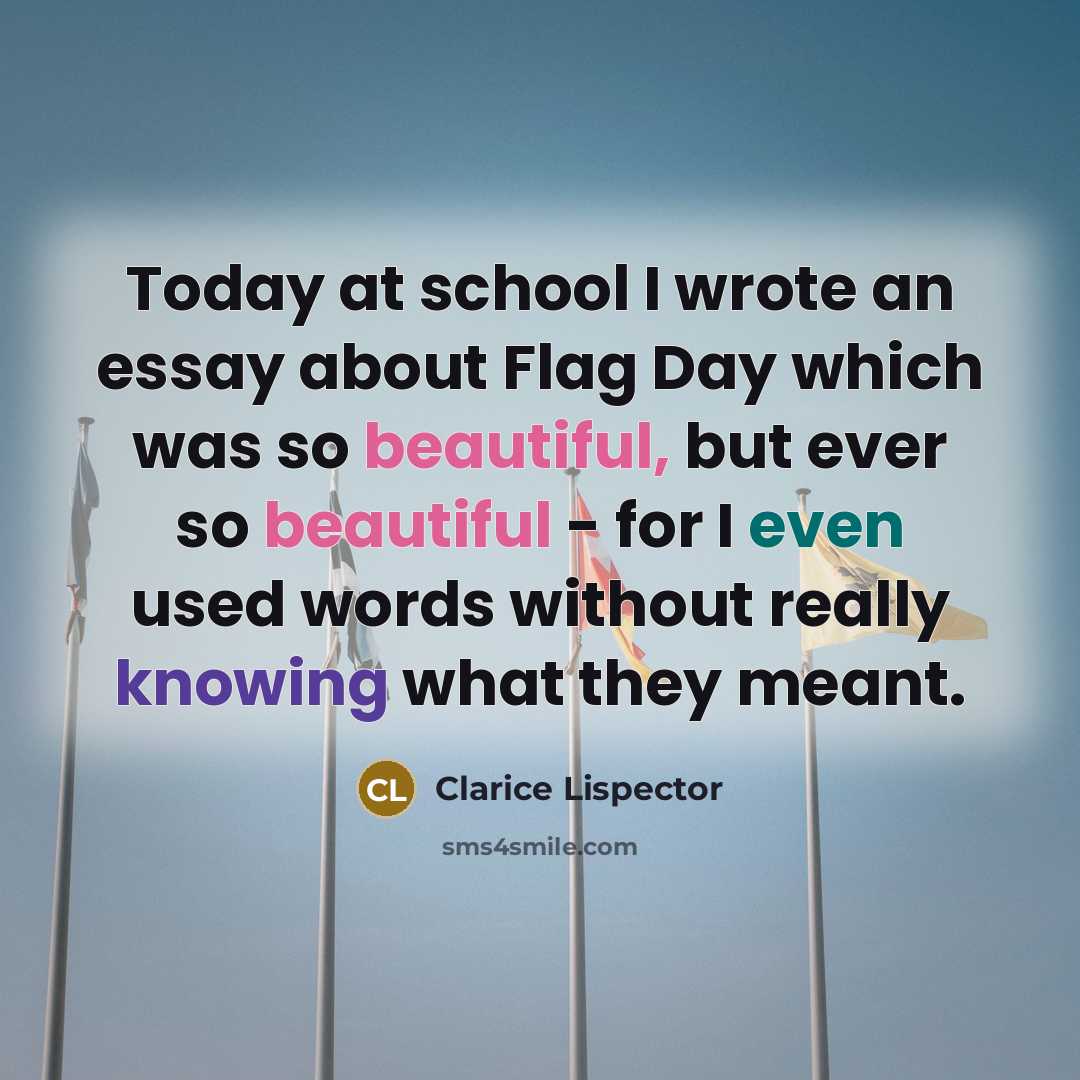 “Today at school I wrote an essay about Flag Day which was so beautiful, but ever so beautiful - for I even used words without really knowing what they meant.” quote by Clarice Lispector