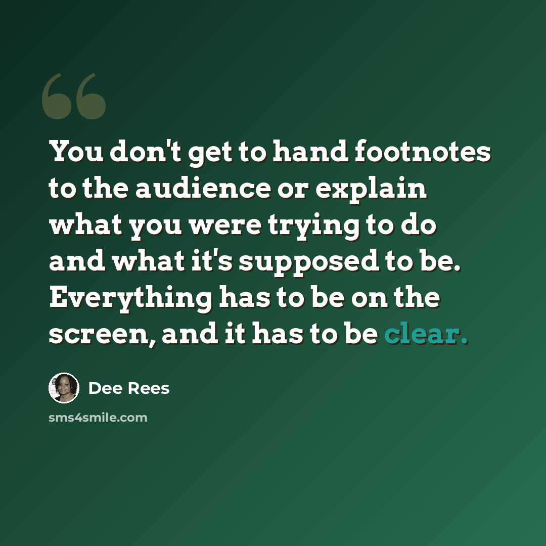 “You don't get to hand footnotes to the audience or explain what you were trying to do and what it's supposed to be. Everything has to be on the screen, and it has to be clear.” quote by Dee Rees