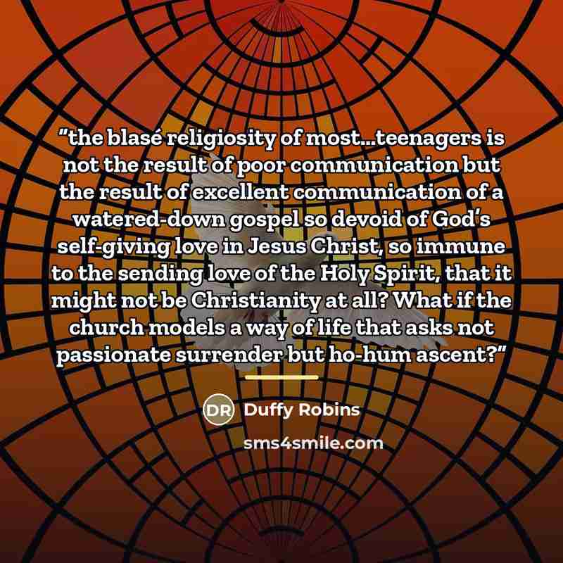 “the blasé religiosity of most…teenagers is not the result of poor communication but the result of excellent communication of a watered-down gospel so devoid of God’s self-giving love in Jesus Christ, so immune to the sending love of the Holy Spirit, that it might not be Christianity at all? What…” quote by Duffy Robins