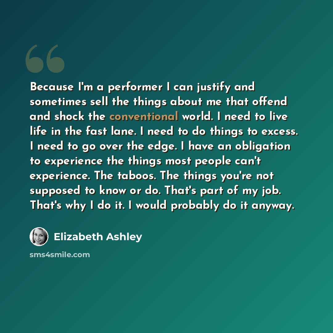 “Because I'm a performer I can justify and sometimes sell the things about me that offend and shock the conventional world. I need to live life in the fast lane. I need to do things to excess. I need to go over the edge. I have an obligation to experience the things most people can't experience…” quote by Elizabeth Ashley