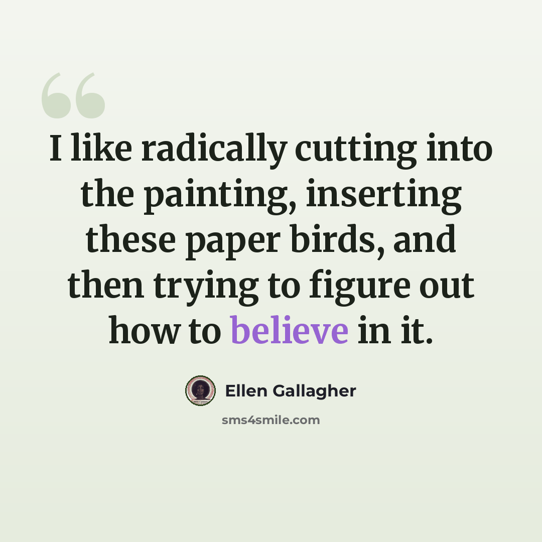 “I like radically cutting into the painting, inserting these paper birds, and then trying to figure out how to believe in it.” quote by Ellen Gallagher