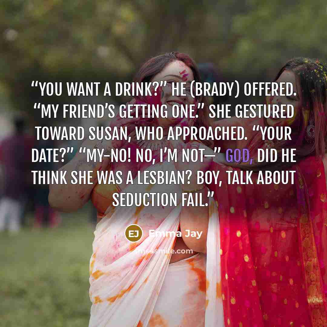 “You want a drink?” he (Brady) offered. “My friend’s getting one.” She gestured toward Susan, who approached. “Your date?” “My-no! No, I’m not—” God, did he think she was a lesbian? Boy, talk about seduction fail.” quote by Emma Jay