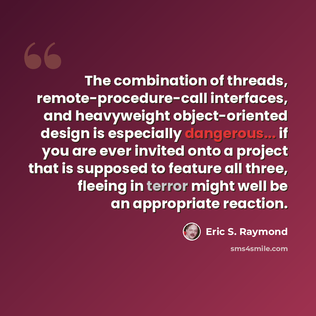“The combination of threads, remote-procedure-call interfaces, and heavyweight object-oriented design is especially dangerous... if you are ever invited onto a project that is supposed to feature all three, fleeing in terror might well be an appropriate reaction.” quote by Eric S. Raymond