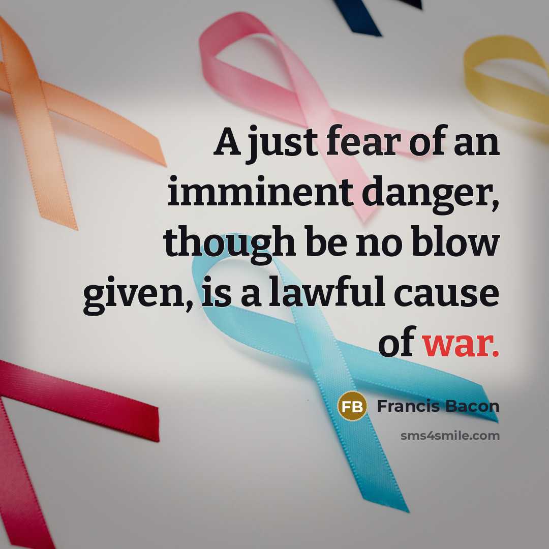 “A just fear of an imminent danger, though be no blow given, is a lawful cause of war.” quote by Francis Bacon