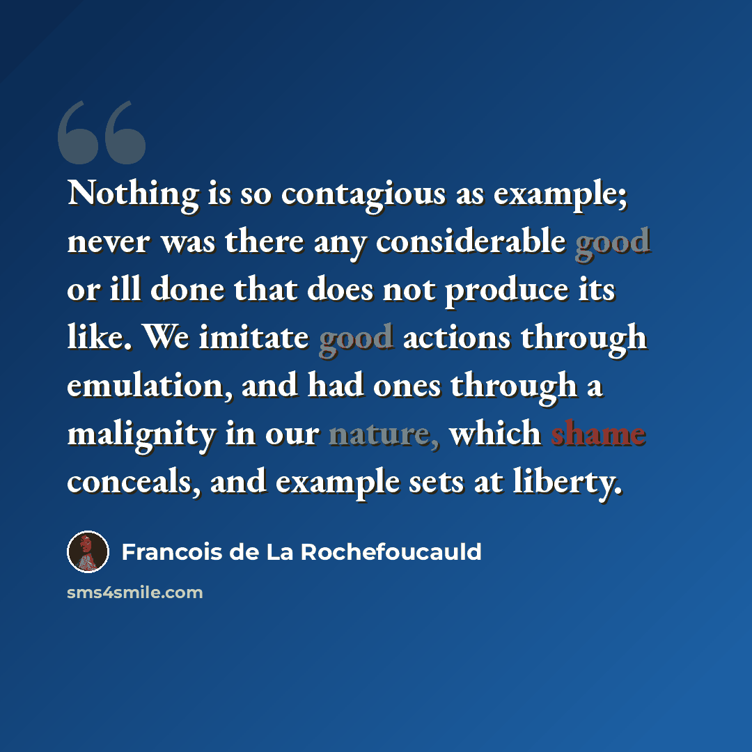 “Nothing is so contagious as example; never was there any considerable good or ill done that does not produce its like. We imitate good actions through emulation, and had ones through a malignity in our nature, which shame conceals, and example sets at liberty.” quote by Francois de La Rochefoucauld