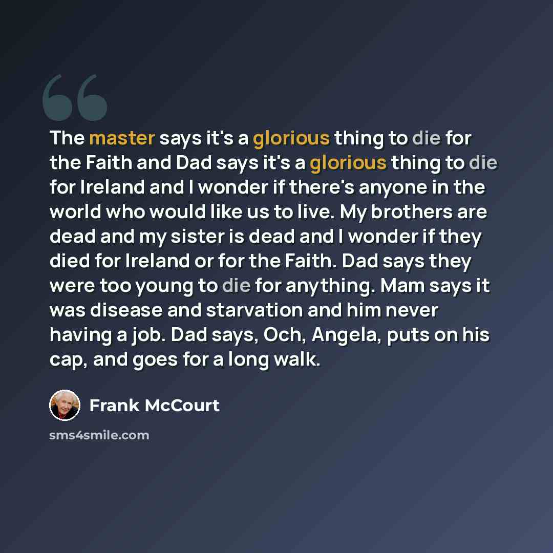 “The master says it's a glorious thing to die for the Faith and Dad says it's a glorious thing to die for Ireland and I wonder if there's anyone in the world who would like us to live. My brothers are dead and my sister is dead and I wonder if they died for Ireland or for the Faith. Dad says they…” quote by Frank McCourt
