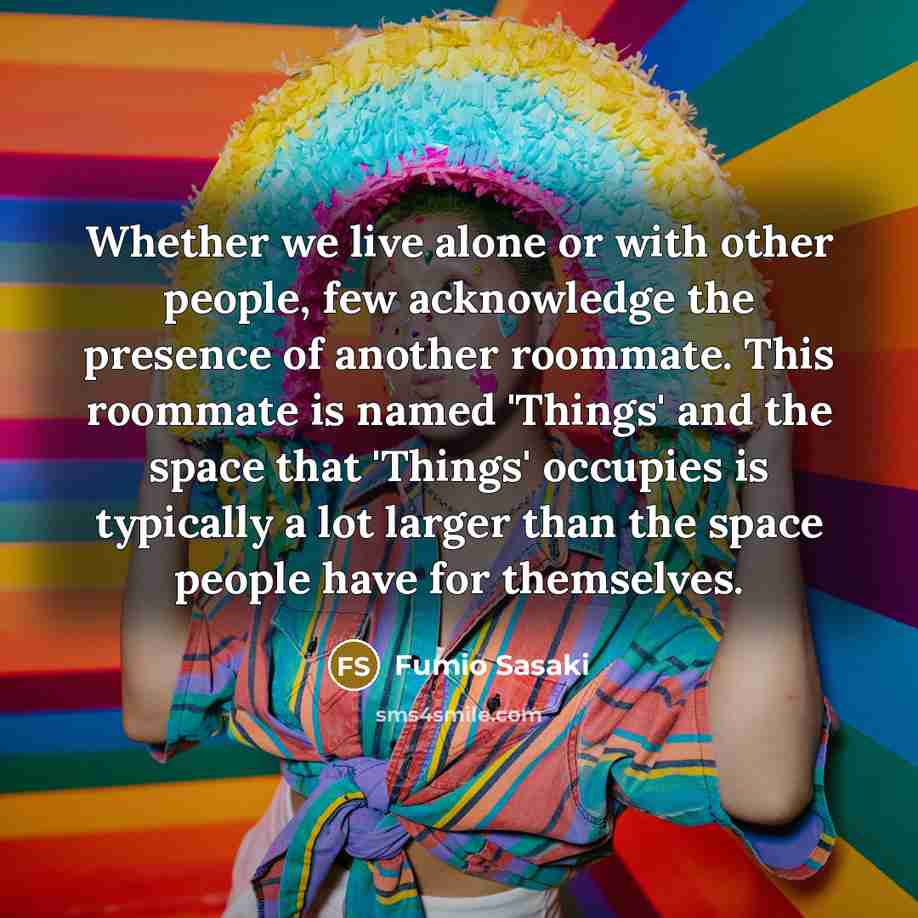 “Whether we live alone or with other people, few acknowledge the presence of another roommate. This roommate is named 'Things' and the space that 'Things' occupies is typically a lot larger than the space people have for themselves.” quote by Fumio Sasaki