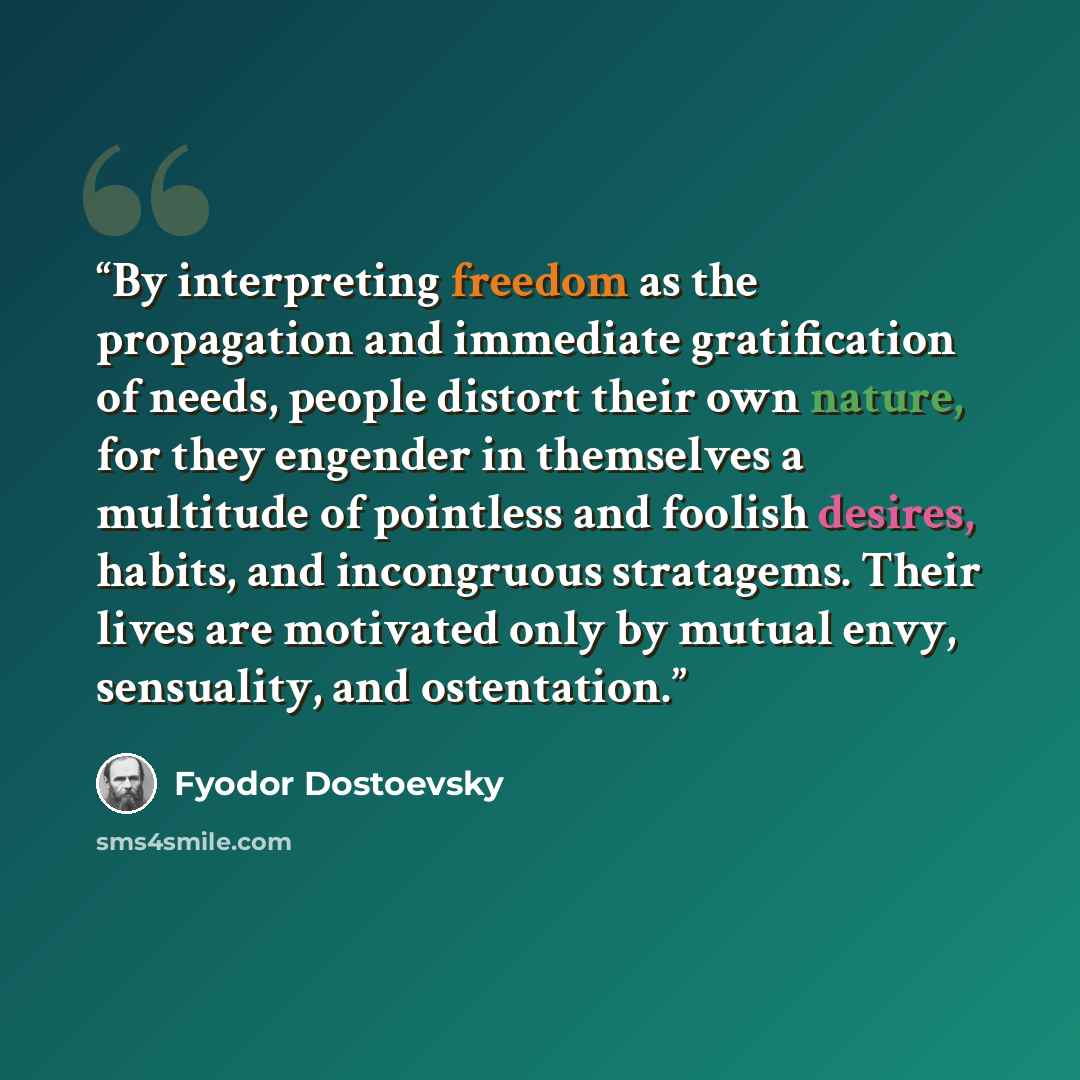 “By interpreting freedom as the propagation and immediate gratification of needs, people distort their own nature, for they engender in themselves a multitude of pointless and foolish desires, habits, and incongruous stratagems. Their lives are motivated only by mutual envy, sensuality, and…” quote by Fyodor Dostoevsky