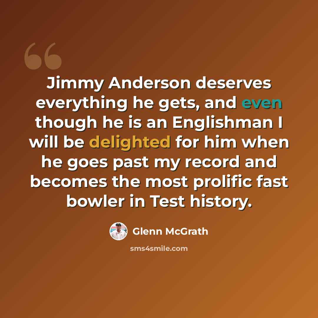 “Jimmy Anderson deserves everything he gets, and even though he is an Englishman I will be delighted for him when he goes past my record and becomes the most prolific fast bowler in Test history.” quote by Glenn McGrath