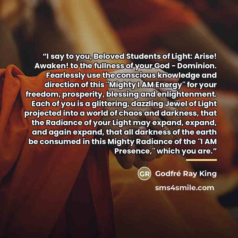 “I say to you, Beloved Students of Light: Arise! Awaken! to the fullness of your God - Dominion. Fearlessly use the conscious knowledge and direction of this "Mighty I AM Energy" for your freedom, prosperity, blessing and enlightenment. Each of you is a glittering, dazzling Jewel of Light projected…” quote by Godfré Ray King