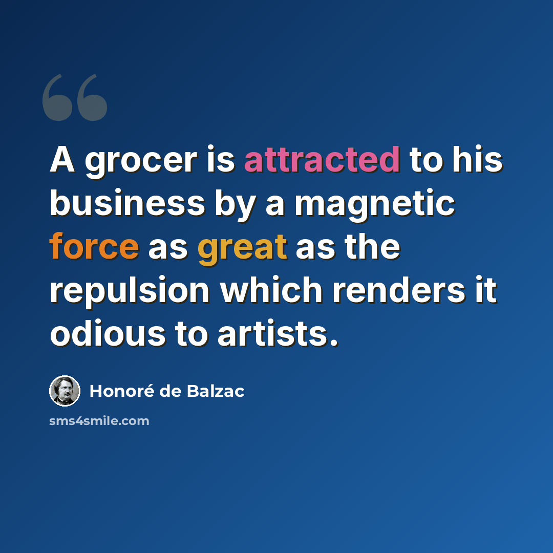 “A grocer is attracted to his business by a magnetic force as great as the repulsion which renders it odious to artists.” quote by Honore de Balzac