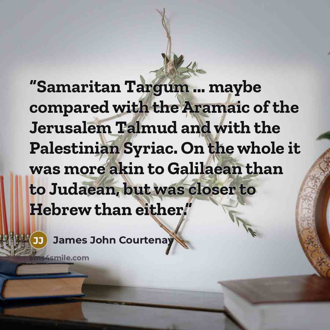 “Samaritan Targum ... maybe compared with the Aramaic of the Jerusalem Talmud and with the Palestinian Syriac. On the whole it was more akin to Galilaean than to Judaean, but was closer to Hebrew than either.” quote by James John Courtenay