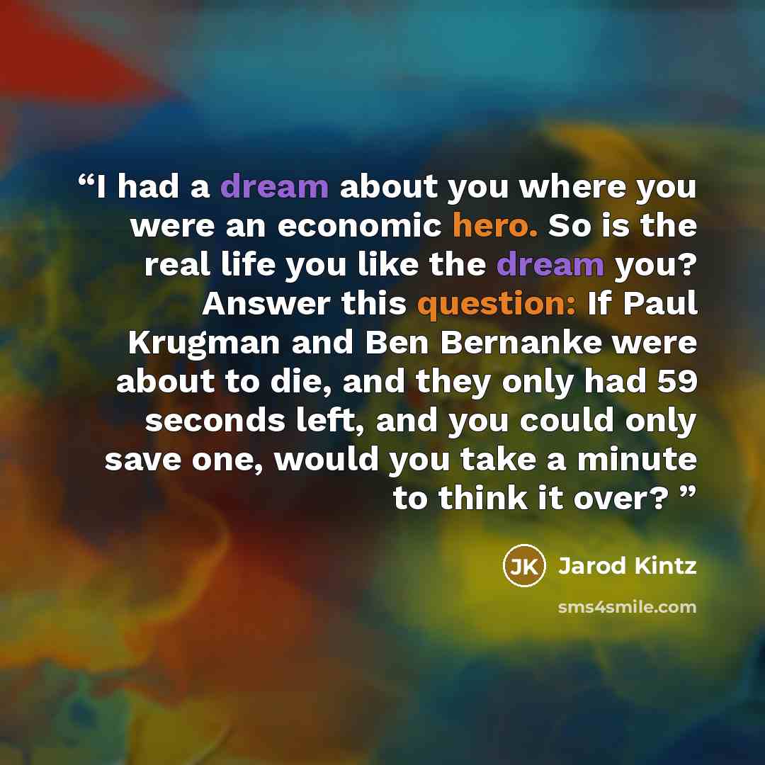 “I had a dream about you where you were an economic hero. So is the real life you like the dream you? Answer this question: If Paul Krugman and Ben Bernanke were about to die, and they only had 59 seconds left, and you could only save one, would you take a minute to think it over?” quote by Jarod Kintz