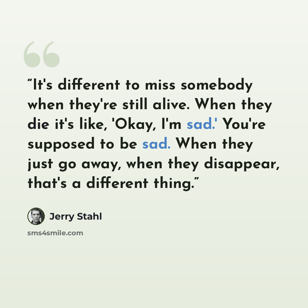 “It's different to miss somebody when they're still alive. When they die it's like, 'Okay, I'm sad.' You're supposed to be sad. When they just go away, when they disappear, that's a different thing.” quote by Jerry Stahl