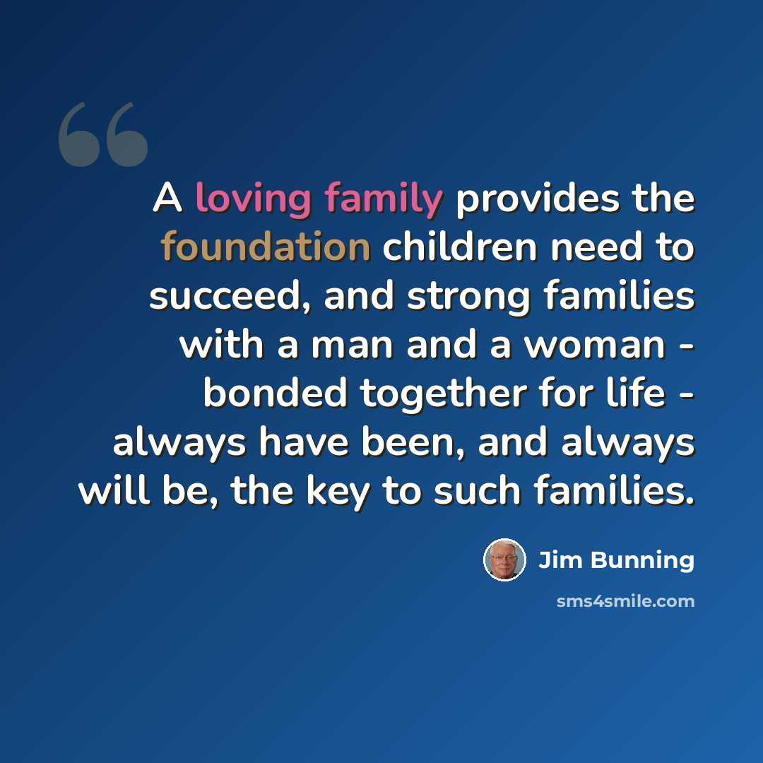“A loving family provides the foundation children need to succeed, and strong families with a man and a woman - bonded together for life - always have been, and always will be, the key to such families.” quote by Jim Bunning