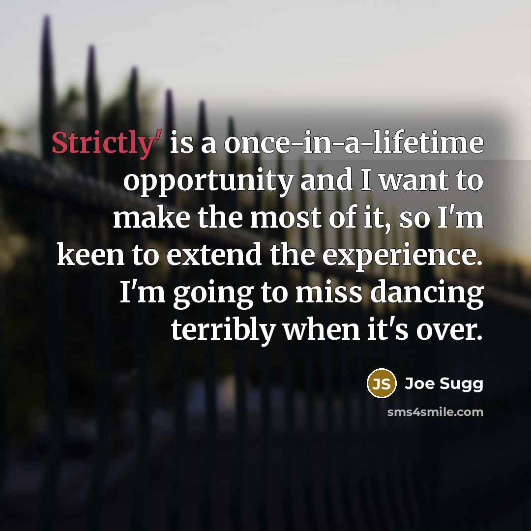 “Strictly' is a once-in-a-lifetime opportunity and I want to make the most of it, so I'm keen to extend the experience. I'm going to miss dancing terribly when it's over.” quote by Joe Sugg