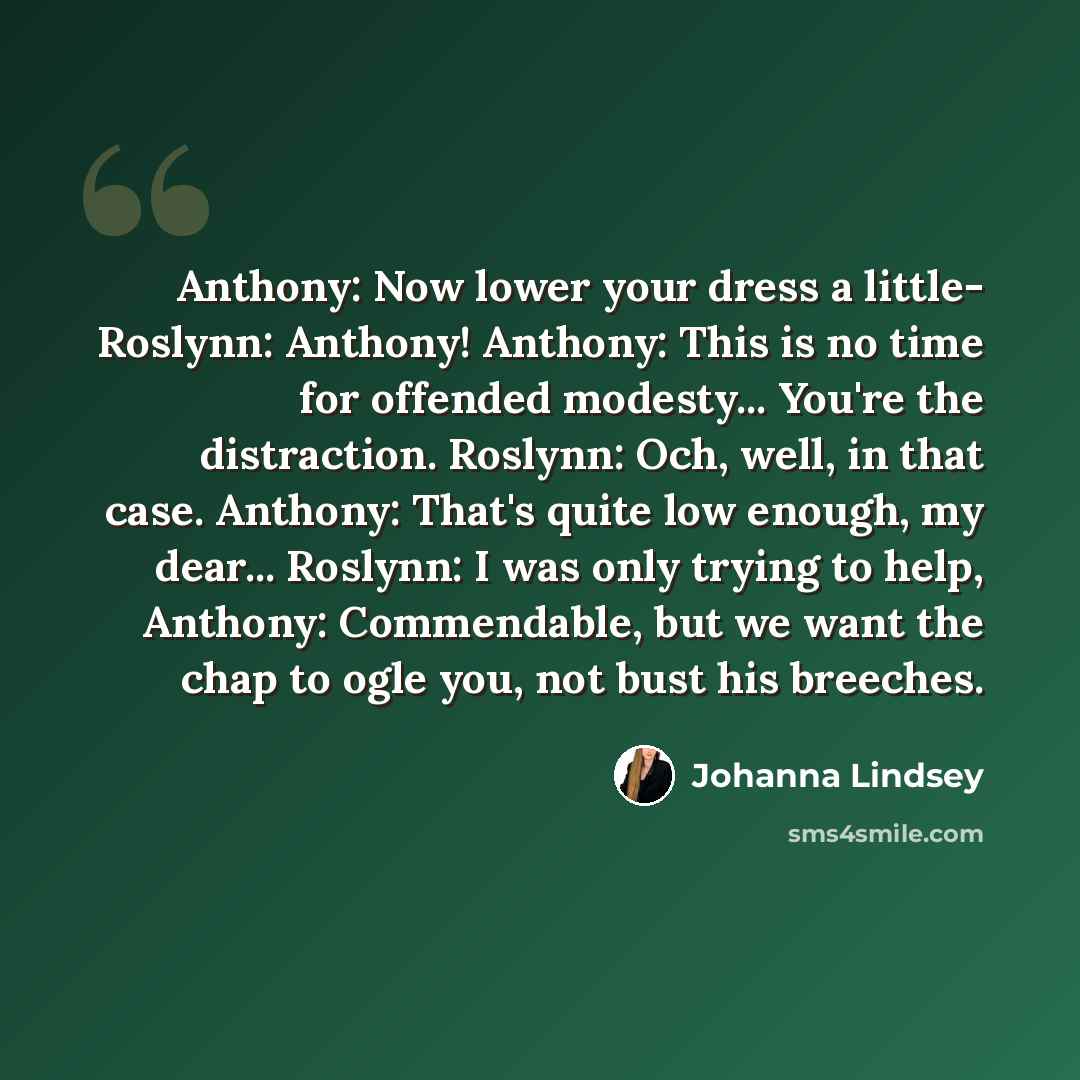 “Anthony: Now lower your dress a little- Roslynn: Anthony! Anthony: This is no time for offended modesty... You're the distraction. Roslynn: Och, well, in that case. Anthony: That's quite low enough, my dear... Roslynn: I was only trying to help, Anthony: Commendable, but we want the chap to ogle…” quote by Johanna Lindsey