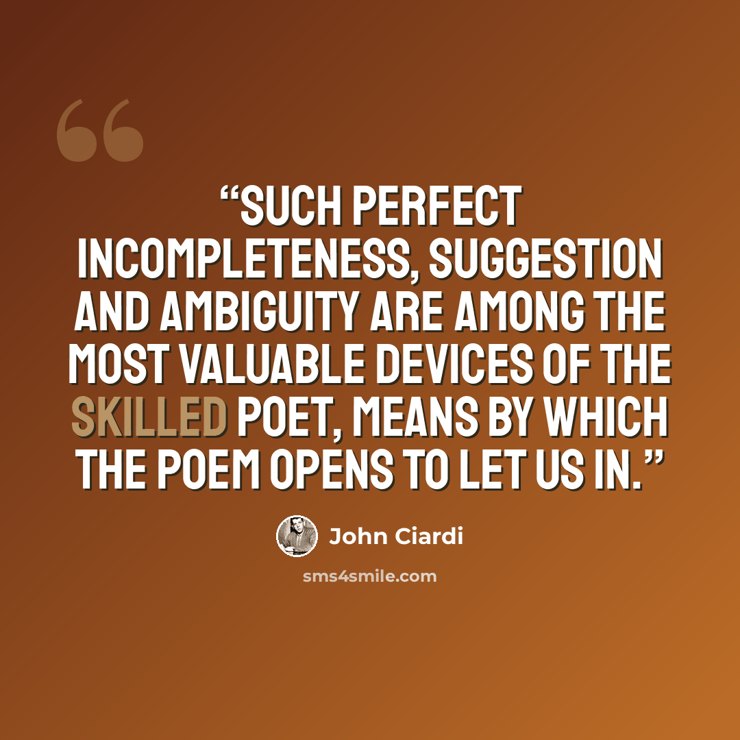 “Such perfect incompleteness, suggestion and ambiguity are among the most valuable devices of the skilled poet, means by which the poem opens to let us in.” quote by John Ciardi