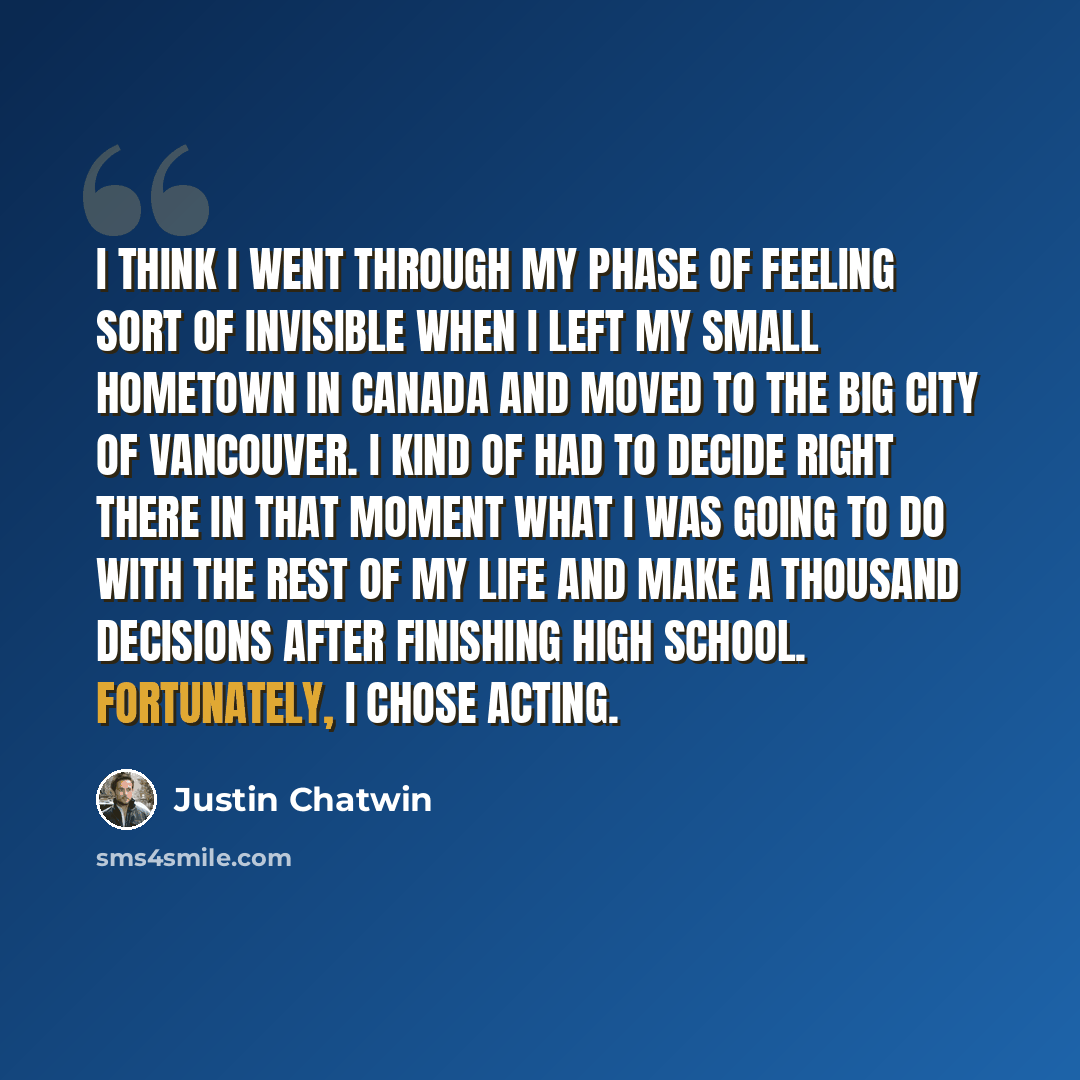 “I think I went through my phase of feeling sort of invisible when I left my small hometown in Canada and moved to the big city of Vancouver. I kind of had to decide right there in that moment what I was going to do with the rest of my life and make a thousand decisions after finishing high school…” quote by Justin Chatwin