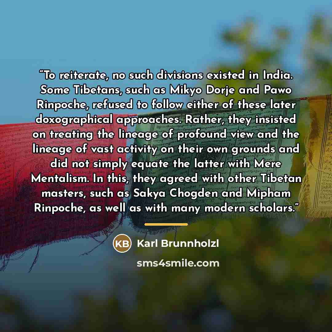 “To reiterate, no such divisions existed in India. Some Tibetans, such as Mikyo Dorje and Pawo Rinpoche, refused to follow either of these later doxographical approaches. Rather, they insisted on treating the lineage of profound view and the lineage of vast activity on their own grounds and did not…” quote by Karl Brunnholzl