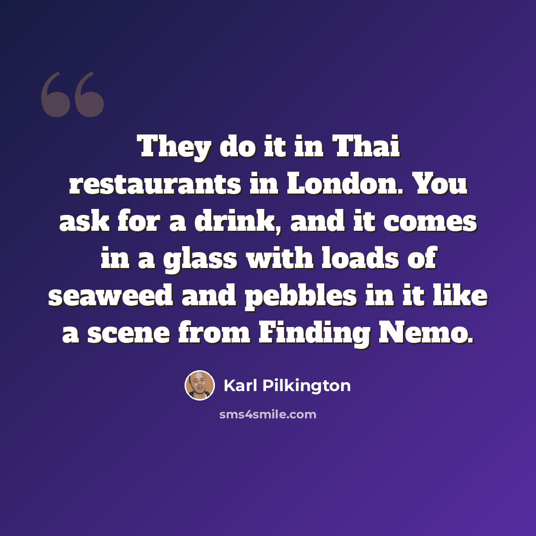 “They do it in Thai restaurants in London. You ask for a drink, and it comes in a glass with loads of seaweed and pebbles in it like a scene from Finding Nemo.” quote by Karl Pilkington