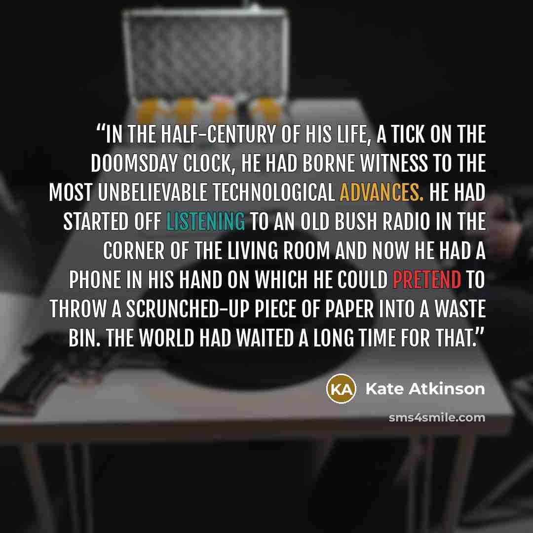 “In the half-century of his life, a tick on the Doomsday clock, he had borne witness to the most unbelievable technological advances. He had started off listening to an old Bush radio in the corner of the living room and now he had a phone in his hand on which he could pretend to throw a…” quote by Kate Atkinson