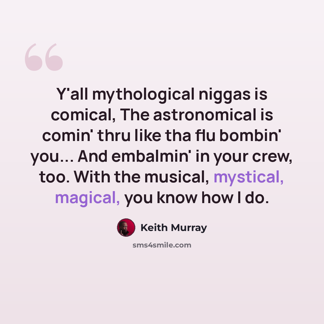 “Y'all mythological niggas is comical, The astronomical is comin' thru like tha flu bombin' you... And embalmin' in your crew, too. With the musical, mystical, magical, you know how I do.” quote by Keith Murray