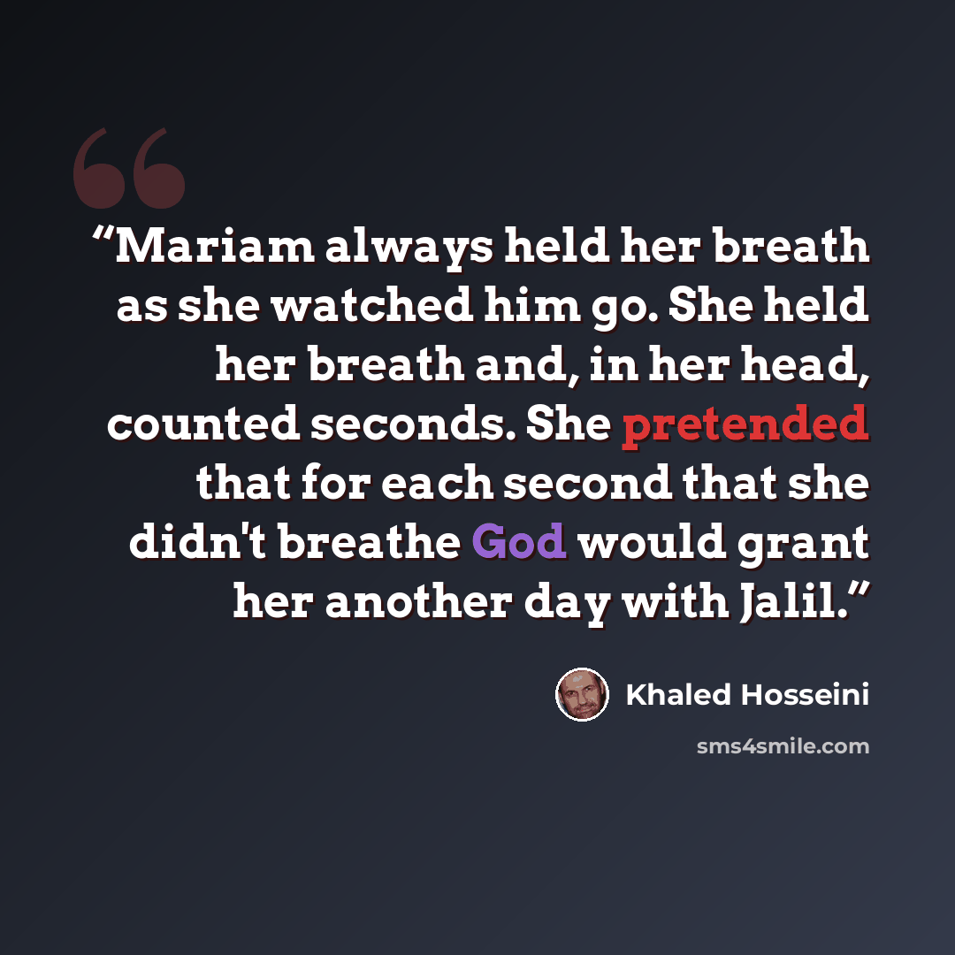 “Mariam always held her breath as she watched him go. She held her breath and, in her head, counted seconds. She pretended that for each second that she didn't breathe God would grant her another day with Jalil.” quote by Khaled Hosseini