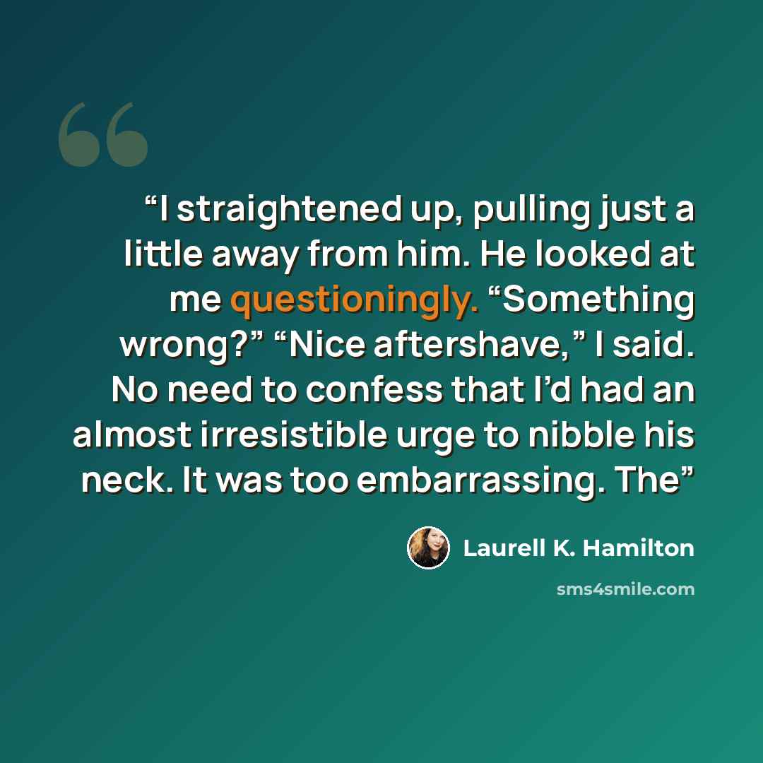 “I straightened up, pulling just a little away from him. He looked at me questioningly. “Something wrong?” “Nice aftershave,” I said. No need to confess that I’d had an almost irresistible urge to nibble his neck. It was too embarrassing. The” quote by Laurell K. Hamilton