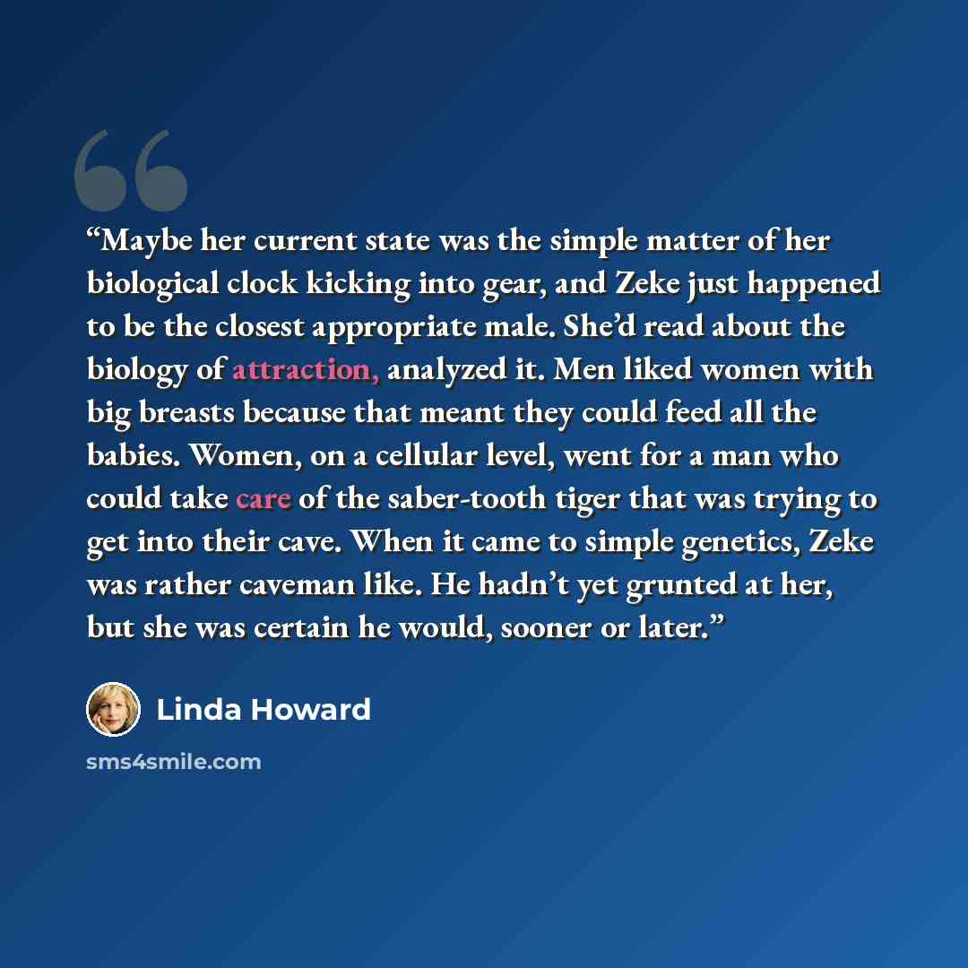 “Maybe her current state was the simple matter of her biological clock kicking into gear, and Zeke just happened to be the closest appropriate male. She’d read about the biology of attraction, analyzed it. Men liked women with big breasts because that meant they could feed all the babies. Women, on…” quote by Linda Howard