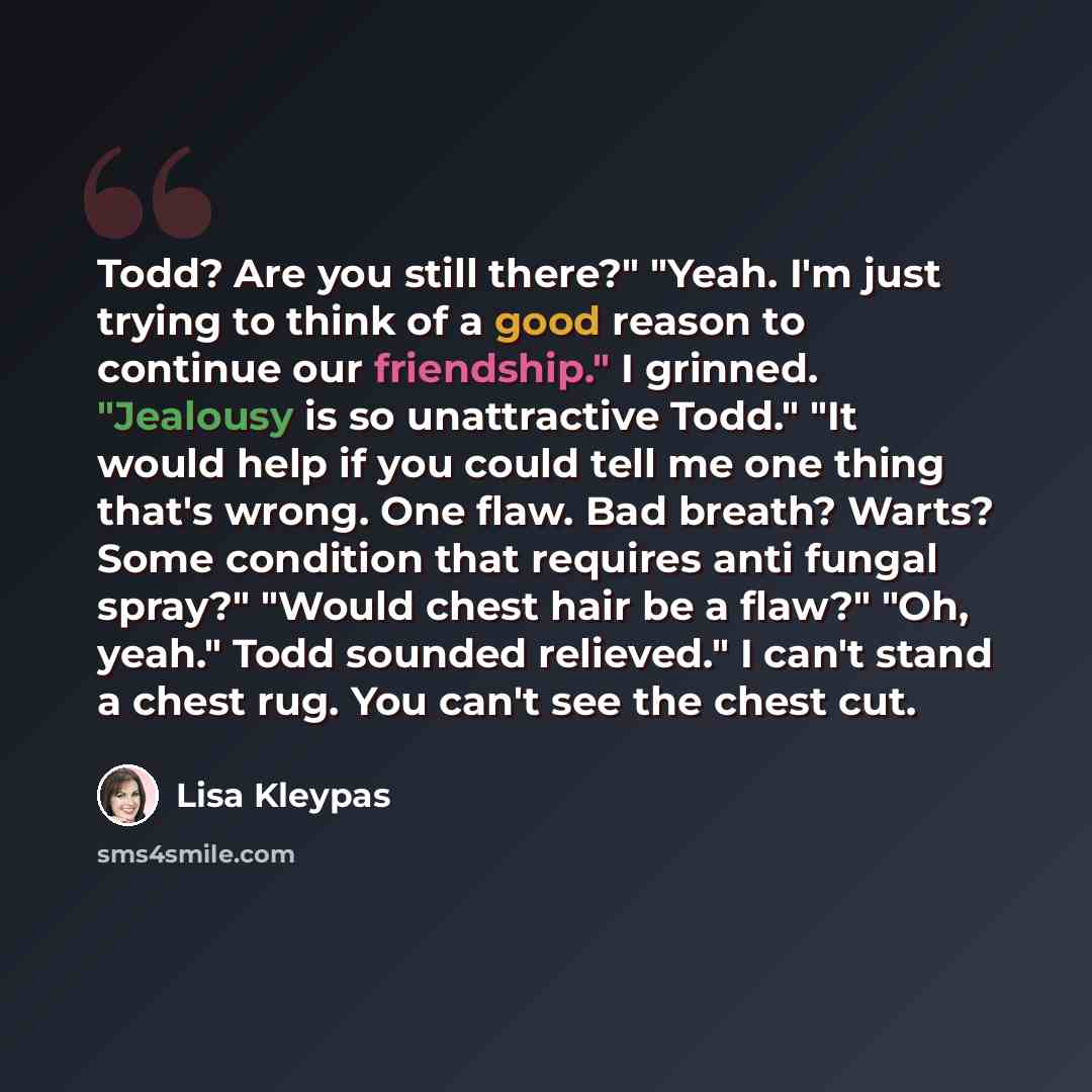 “Todd? Are you still there?" "Yeah. I'm just trying to think of a good reason to continue our friendship." I grinned. "Jealousy is so unattractive Todd." "It would help if you could tell me one thing that's wrong. One flaw. Bad breath? Warts? Some condition that requires anti fungal spray?" "Would…” quote by Lisa Kleypas